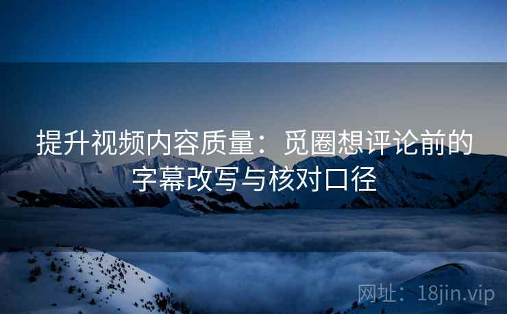 提升视频内容质量：觅圈想评论前的字幕改写与核对口径
