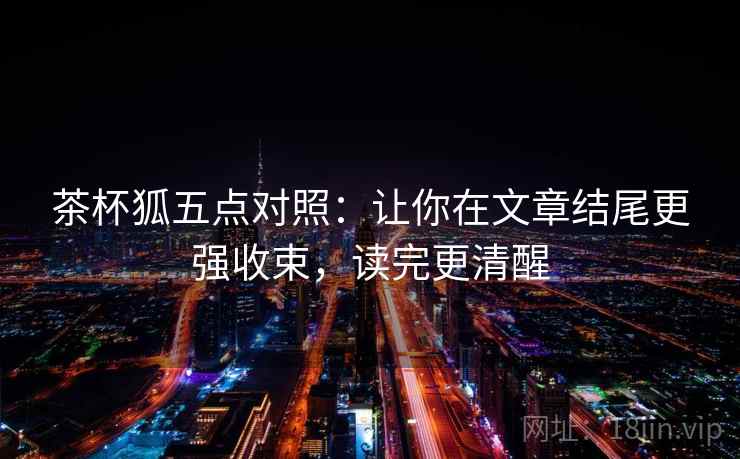 茶杯狐五点对照:让你在文章结尾更强收束,读完更清醒 茶杯狐五点对照:让你在文章结尾更强收束,读完更清醒