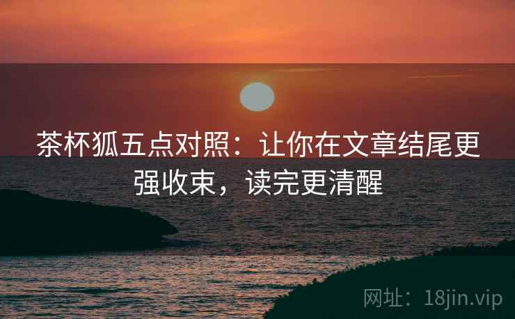 茶杯狐五点对照:让你在文章结尾更强收束,读完更清醒 茶杯狐五点对照:让你在文章结尾更强收束,读完更清醒