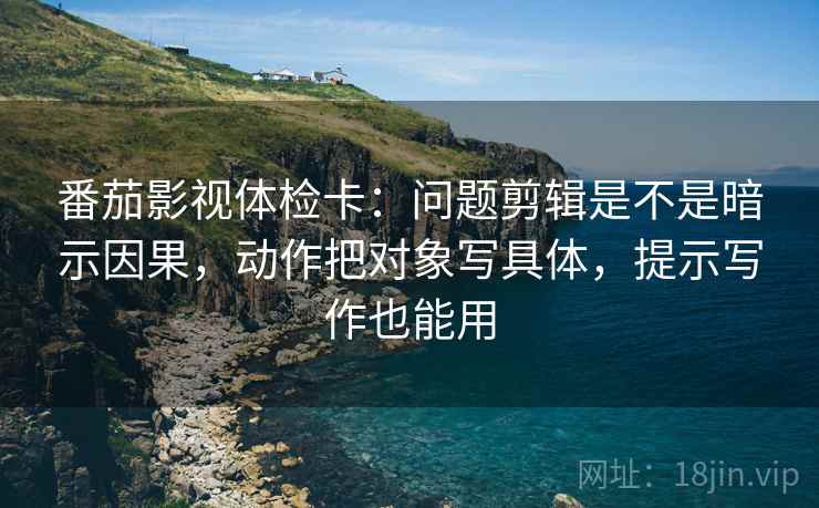 番茄影视体检卡：问题剪辑是不是暗示因果，动作把对象写具体，提示写作也能用