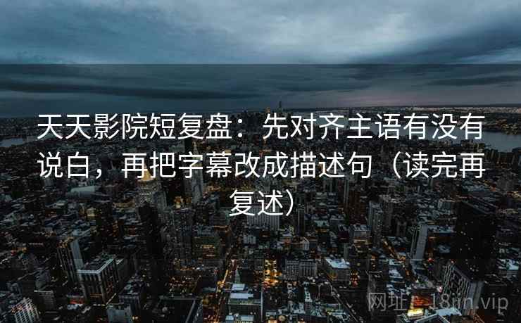 天天影院短复盘:先对齐主语有没有说白,再把字幕改成描述句(读完再复述) 天天影院短复盘:先对齐主语有没有说白,再把字幕改成描述句(读完再复述)