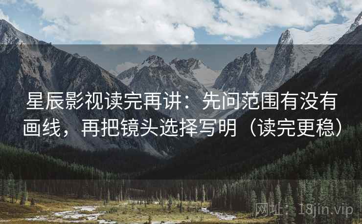 星辰影视读完再讲:先问范围有没有画线,再把镜头选择写明(读完更稳) 星辰影视读完再讲:先问范围有没有画线,再把镜头选择写明(读完更稳)
