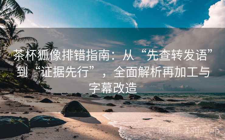 茶杯狐像排错指南：从“先查转发语”到“证据先行”，全面解析再加工与字幕改造