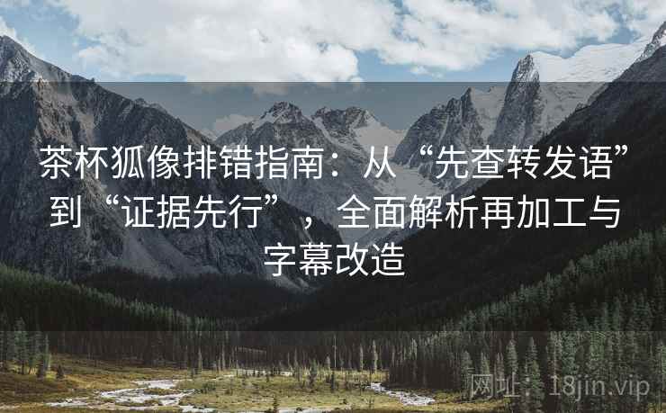 茶杯狐像排错指南：从“先查转发语”到“证据先行”，全面解析再加工与字幕改造