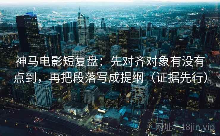 神马电影短复盘：先对齐对象有没有点到，再把段落写成提纲（证据先行）