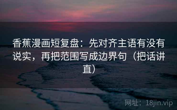 香蕉漫画短复盘：先对齐主语有没有说实，再把范围写成边界句（把话讲直）