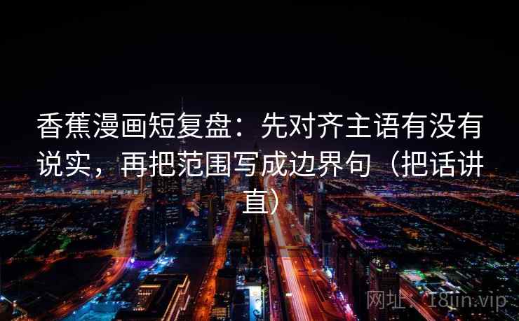 香蕉漫画短复盘：先对齐主语有没有说实，再把范围写成边界句（把话讲直）
