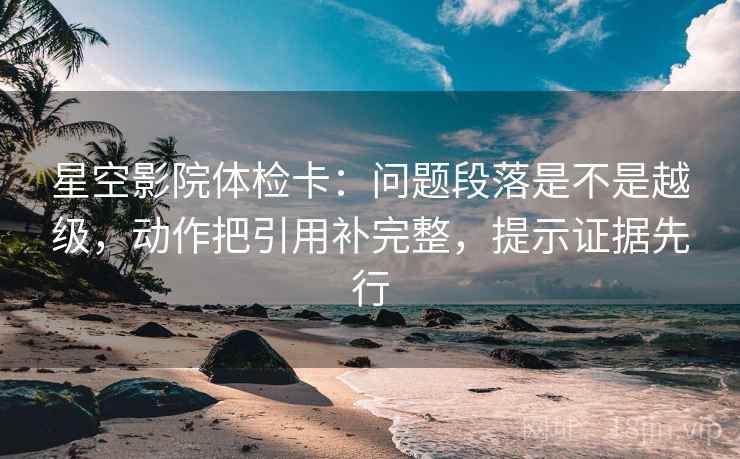 星空影院体检卡：问题段落是不是越级，动作把引用补完整，提示证据先行