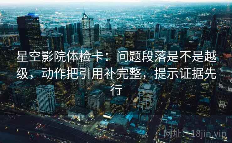 星空影院体检卡：问题段落是不是越级，动作把引用补完整，提示证据先行