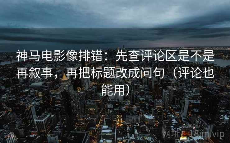 神马电影像排错：先查评论区是不是再叙事，再把标题改成问句（评论也能用）