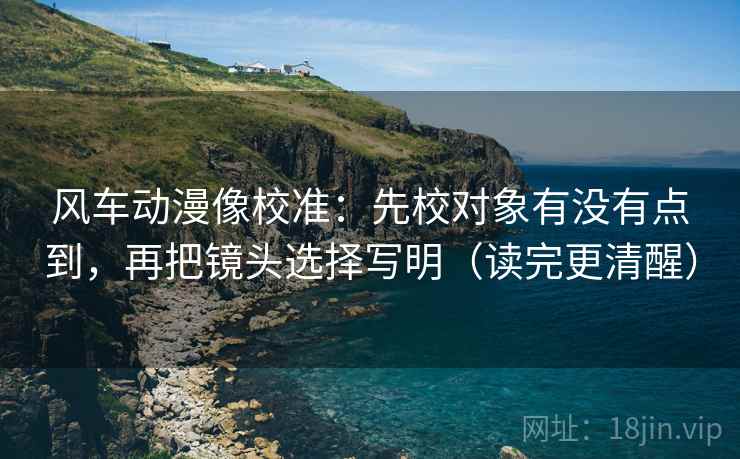风车动漫像校准：先校对象有没有点到，再把镜头选择写明（读完更清醒）
