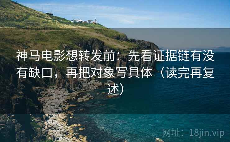 神马电影想转发前：先看证据链有没有缺口，再把对象写具体（读完再复述）